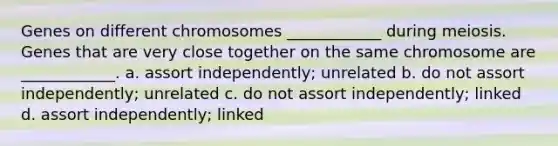 Genes on different chromosomes ____________ during meiosis. Genes that are very close together on the same chromosome are ____________. a. assort independently; unrelated b. do not assort independently; unrelated c. do not assort independently; linked d. assort independently; linked