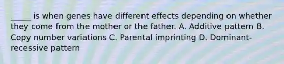 _____ is when genes have different effects depending on whether they come from the mother or the father. A. Additive pattern B. Copy number variations C. Parental imprinting D. Dominant-recessive pattern