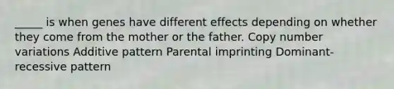 _____ is when genes have different effects depending on whether they come from the mother or the father. Copy number variations Additive pattern Parental imprinting Dominant-recessive pattern