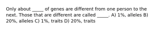 Only about _____ of genes are different from one person to the next. Those that are different are called _____. A) 1%, alleles B) 20%, alleles C) 1%, traits D) 20%, traits