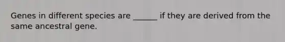 Genes in different species are ______ if they are derived from the same ancestral gene.