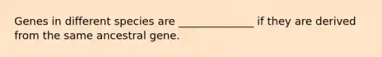 Genes in different species are ______________ if they are derived from the same ancestral gene.