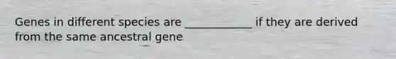 Genes in different species are ____________ if they are derived from the same ancestral gene