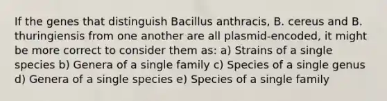 If the genes that distinguish Bacillus anthracis, B. cereus and B. thuringiensis from one another are all plasmid-encoded, it might be more correct to consider them as: a) Strains of a single species b) Genera of a single family c) Species of a single genus d) Genera of a single species e) Species of a single family