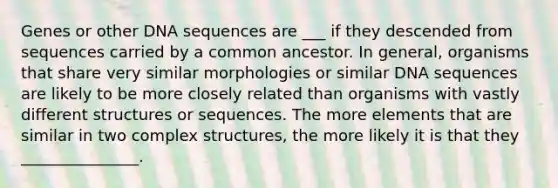 Genes or other DNA sequences are ___ if they descended from sequences carried by a common ancestor. In general, organisms that share very similar morphologies or similar DNA sequences are likely to be more closely related than organisms with vastly different structures or sequences. The more elements that are similar in two complex structures, the more likely it is that they _______________.