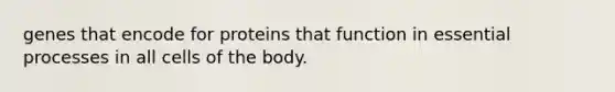 genes that encode for proteins that function in essential processes in all cells of the body.