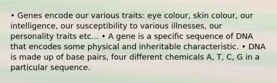 • Genes encode our various traits: eye colour, skin colour, our intelligence, our susceptibility to various illnesses, our personality traits etc... • A gene is a specific sequence of DNA that encodes some physical and inheritable characteristic. • DNA is made up of base pairs, four different chemicals A, T, C, G in a particular sequence.