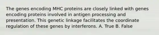 The genes encoding MHC proteins are closely linked with genes encoding proteins involved in antigen processing and presentation. This genetic linkage facilitates the coordinate regulation of these genes by interferons. A. True B. False