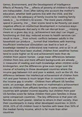 Genes, Environment, and the Development of Intelligence: Effects of Poverty The __ effects of poverty of children's IQ scores are indisputable - Even after taking into account the mother's education, whether both parents live with the child, and the child's race, the adequacy of family income for meeting family needs is __ to children's IQ scores - The more years children spend in poverty, the __ their scores tend to be Poverty can exert negative effects on intellectual development in numerous ways - Chronic inadequate diet early in life can disrupt brain __; missing meals on a given day (e.g., achievement test day) can impair __ functioning on that day; reduced access to health services can result in more __ from school; conflicts between adults in the household can produce __ turmoil that interferes with learning; insufficient intellectual stimulation can lead to a lack of __ knowledge needed to understand new material; and so on In all countries that have been studied, children from wealthier homes tend to score higher on IQ and achievement tests than do children from poorer homes - Large mean differences between children from less and more affluent backgrounds are already __ in measures of reading and math knowledge when children enter kindergarten, and the differences grow even larger over the course of schooling In those developed countries where the income gap between rich and poor is widest, such as the US, the difference between the intellectual achievement of children from rich and poor homes is much larger than in countries in which the income gap is smaller - Children from affluent US families score, on average, about the same on mathematics achievement tests as children from affluent families in some comparison countries with greater income equality; but children from poor US families score far below children from poor families in those same comparison countries - The key difference is that poor US families are much poorer, relative to others in their society, than their counterparts in many other developed countries; in 2015-2016, 22% of US children lived in families with lower than 50% of the median family income, which is far more than other countries