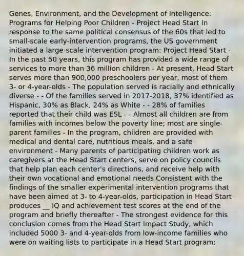 Genes, Environment, and the Development of Intelligence: Programs for Helping Poor Children - Project Head Start In response to the same political consensus of the 60s that led to small-scale early-intervention programs, the US government initiated a large-scale intervention program: Project Head Start - In the past 50 years, this program has provided a wide range of services to more than 36 million children - At present, Head Start serves more than 900,000 preschoolers per year, most of them 3- or 4-year-olds - The population served is racially and ethnically diverse - - Of the families served in 2017-2018, 37% identified as Hispanic, 30% as Black, 24% as White - - 28% of families reported that their child was ESL - - Almost all children are from families with incomes below the poverty line; most are single-parent families - In the program, children are provided with medical and dental care, nutritious meals, and a safe environment - Many parents of participating children work as caregivers at the Head Start centers, serve on policy councils that help plan each center's directions, and receive help with their own vocational and emotional needs Consistent with the findings of the smaller experimental intervention programs that have been aimed at 3- to 4-year-olds, participation in Head Start produces __ IQ and achievement test scores at the end of the program and briefly thereafter - The strongest evidence for this conclusion comes from the Head Start Impact Study, which included 5000 3- and 4-year-olds from low-income families who were on waiting lists to participate in a Head Start program: