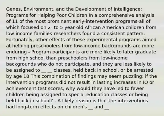 Genes, Environment, and the Development of Intelligence: Programs for Helping Poor Children In a comprehensive analysis of 11 of the most prominent early-intervention programs-all of which focused on 2- to 5-year-old African American children from low-income families-researchers found a consistent pattern: Fortunately, other effects of these experimental programs aimed at helping preschoolers from low-income backgrounds are more enduring - Program participants are more likely to later graduate from high school than preschoolers from low-income backgrounds who do not participate, and they are less likely to be assigned to __ __ classes, held back in school, or be arrested by age 18 This combination of findings may seem puzzling: if the intervention programs did not result in lasting increases in IQ or achievement test scores, why would they have led to fewer children being assigned to special-education classes or being held back in school? - A likely reason is that the interventions had long-term effects on children's __ and __