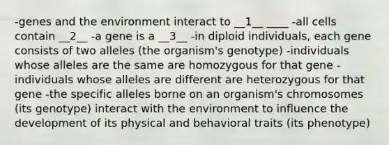 -genes and the environment interact to __1__ ____ -all cells contain __2__ -a gene is a __3__ -in diploid individuals, each gene consists of two alleles (the organism's genotype) -individuals whose alleles are the same are homozygous for that gene -individuals whose alleles are different are heterozygous for that gene -the specific alleles borne on an organism's chromosomes (its genotype) interact with the environment to influence the development of its physical and behavioral traits (its phenotype)