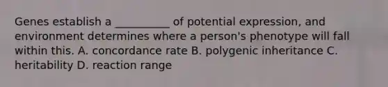 Genes establish a __________ of potential expression, and environment determines where a person's phenotype will fall within this. A. concordance rate B. polygenic inheritance C. heritability D. reaction range