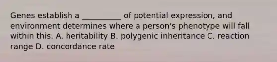 Genes establish a __________ of potential expression, and environment determines where a person's phenotype will fall within this. A. heritability B. polygenic inheritance C. reaction range D. concordance rate