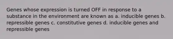 Genes whose expression is turned OFF in response to a substance in the environment are known as a. inducible genes b. repressible genes c. constitutive genes d. inducible genes and repressible genes