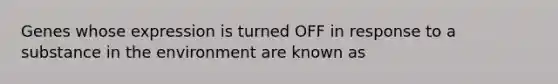 Genes whose expression is turned OFF in response to a substance in the environment are known as