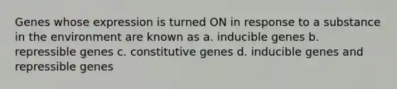 Genes whose expression is turned ON in response to a substance in the environment are known as a. inducible genes b. repressible genes c. constitutive genes d. inducible genes and repressible genes