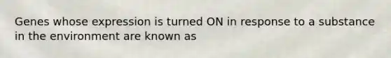 Genes whose expression is turned ON in response to a substance in the environment are known as