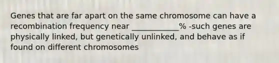 Genes that are far apart on the same chromosome can have a recombination frequency near ____________% -such genes are physically linked, but genetically unlinked, and behave as if found on different chromosomes