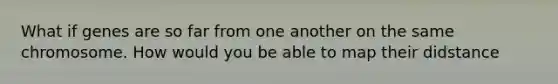 What if genes are so far from one another on the same chromosome. How would you be able to map their didstance