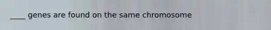 ____ genes are found on the same chromosome