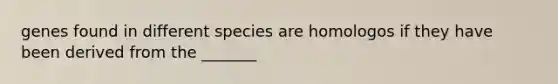 genes found in different species are homologos if they have been derived from the _______