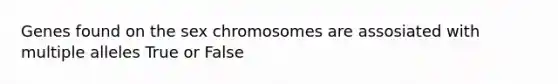 Genes found on the sex chromosomes are assosiated with multiple alleles True or False