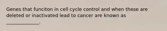 Genes that funciton in cell cycle control and when these are deleted or inactivated lead to cancer are known as ______________.