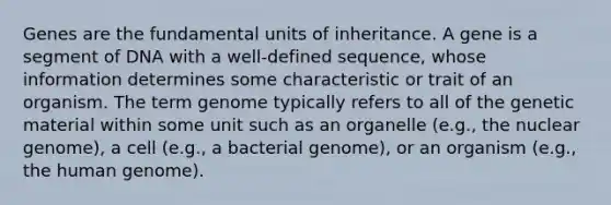 Genes are the fundamental units of inheritance. A gene is a segment of DNA with a well-defined sequence, whose information determines some characteristic or trait of an organism. The term genome typically refers to all of the genetic material within some unit such as an organelle (e.g., the nuclear genome), a cell (e.g., a bacterial genome), or an organism (e.g., the human genome).