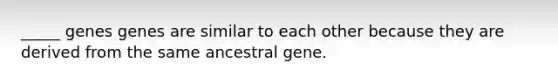 _____ genes genes are similar to each other because they are derived from the same ancestral gene.