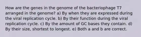 How are the genes in the genome of the bacteriophage T7 arranged in the genome? a) By when they are expressed during the viral replication cycle. b) By their function during the viral replication cycle. c) By the amount of GC bases they contain. d) By their size, shortest to longest. e) Both a and b are correct.