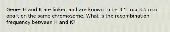 Genes H and K are linked and are known to be 3.5 m.u.3.5 m.u. apart on the same chromosome. What is the recombination frequency between H and K?