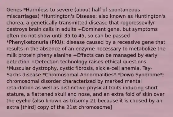 Genes *Harmless to severe (about half of spontaneous miscarriages) *Huntington's Disease: also known as Huntington's chorea, a genetically transmitted disease that rpgoressevilyr destroys brain cells in adults +Dominant gene, but symptoms often do not show until 35 to 45, so can be passed *Phenylketonuria (PKU): disease caused by a recessive gene that results in the absence of an enzyme necessary to metabolize the milk protein phenylalanine +Effects can be managed by early detection +Detection technology raises ethical questions *Muscular dystrophy, cystic fibrosis, sickle-cell anemia, Tay-Sachs disease *Chromosomal Abnormalities* *Down Syndrome*: chromosomal disorder characterized by marked mental retardation as well as distinctive physical traits inducing short stature, a flattened skull and nose, and an extra fold of skin over the eyelid (also known as trisomy 21 because it is caused by an extra [third] copy of the 21st chromosome]