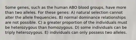 Some genes, such as the human ABO blood groups, have more than two alleles. For these genes: A) natural selection cannot alter the allele frequencies. B) normal dominance relationships are not possible. C) a greater proportion of the individuals must be heterozygous than homozygous. D) some individuals can be triply heterozygous. E) individuals can only possess two alleles.