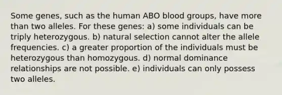 Some genes, such as the human ABO blood groups, have more than two alleles. For these genes: a) some individuals can be triply heterozygous. b) natural selection cannot alter the allele frequencies. c) a greater proportion of the individuals must be heterozygous than homozygous. d) normal dominance relationships are not possible. e) individuals can only possess two alleles.