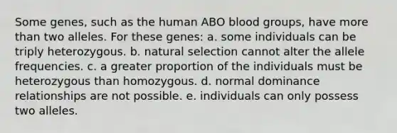 Some genes, such as the human ABO blood groups, have more than two alleles. For these genes: a. some individuals can be triply heterozygous. b. natural selection cannot alter the allele frequencies. c. a greater proportion of the individuals must be heterozygous than homozygous. d. normal dominance relationships are not possible. e. individuals can only possess two alleles.