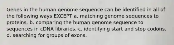 Genes in the human genome sequence can be identified in all of the following ways EXCEPT a. matching genome sequences to proteins. b. comparing the human genome sequence to sequences in cDNA libraries. c. identifying start and stop codons. d. searching for groups of exons.