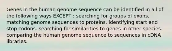 Genes in the human genome sequence can be identified in all of the following ways EXCEPT : searching for groups of exons. matching genome sequences to proteins. identifying start and stop codons. searching for similarities to genes in other species. comparing the human genome sequence to sequences in cDNA libraries.