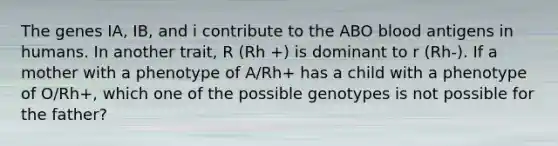 The genes IA, IB, and i contribute to the ABO blood antigens in humans. In another trait, R (Rh +) is dominant to r (Rh-). If a mother with a phenotype of A/Rh+ has a child with a phenotype of O/Rh+, which one of the possible genotypes is not possible for the father?