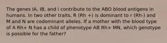 The genes IA, IB, and i contribute to the ABO blood antigens in humans. In two other traits, R (Rh +) is dominant to r (Rh-) and M and N are codominant alleles. If a mother with the blood type of A Rh+ N has a child of phenotype AB Rh+ MN, which genotype is possible for the father?