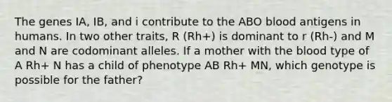 The genes IA, IB, and i contribute to the ABO blood antigens in humans. In two other traits, R (Rh+) is dominant to r (Rh-) and M and N are codominant alleles. If a mother with the blood type of A Rh+ N has a child of phenotype AB Rh+ MN, which genotype is possible for the father?