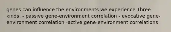 genes can influence the environments we experience Three kinds: - passive gene-environment correlation - evocative gene-environment correlation -active gene-environment correlations