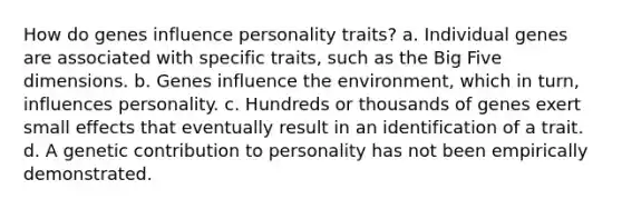 How do genes influence personality traits? a. Individual genes are associated with specific traits, such as the Big Five dimensions. b. Genes influence the environment, which in turn, influences personality. c. Hundreds or thousands of genes exert small effects that eventually result in an identification of a trait. d. A genetic contribution to personality has not been empirically demonstrated.