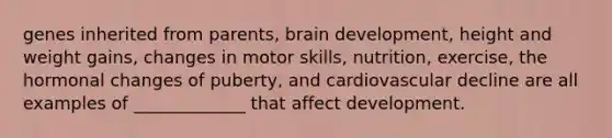 genes inherited from parents, brain development, height and weight gains, changes in motor skills, nutrition, exercise, the hormonal changes of puberty, and cardiovascular decline are all examples of _____________ that affect development.