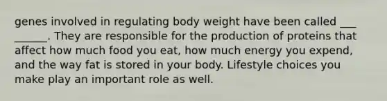 genes involved in regulating body weight have been called ___ ______. They are responsible for the production of proteins that affect how much food you eat, how much energy you expend, and the way fat is stored in your body. Lifestyle choices you make play an important role as well.