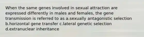 When the same genes involved in sexual attraction are expressed differently in males and females, the gene transmission is referred to as a.sexually antagonistic selection b.horizontal gene transfer c.lateral genetic selection d.extranuclear inheritance