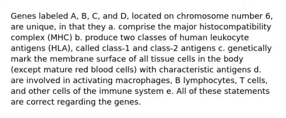 Genes labeled A, B, C, and D, located on chromosome number 6, are unique, in that they a. comprise the major histocompatibility complex (MHC) b. produce two classes of human leukocyte antigens (HLA), called class-1 and class-2 antigens c. genetically mark the membrane surface of all tissue cells in the body (except mature red blood cells) with characteristic antigens d. are involved in activating macrophages, B lymphocytes, T cells, and other cells of the immune system e. All of these statements are correct regarding the genes.