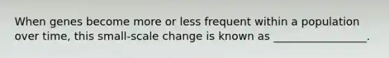 When genes become more or less frequent within a population over time, this small-scale change is known as _________________.