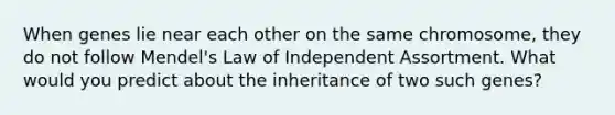 When genes lie near each other on the same chromosome, they do not follow Mendel's Law of Independent Assortment. What would you predict about the inheritance of two such genes?