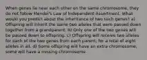 When genes lie near each other on the same chromosome, they do not follow Mendel's Law of Independent Assortment. What would you predict about the inheritance of two such genes? a) Offspring will inherit the same two alleles that were passed down together from a grandparent. b) Only one of the two genes will be passed down to offspring. c) Offspring will receive two alleles for each of the two genes from each parent, for a total of eight alleles in all. d) Some offspring will have an extra chromosome, some will have a missing chromosome.